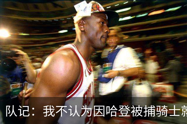 队记：我不认为因哈登被捕骑士就会抛弃他 估计还是2年6000万合同